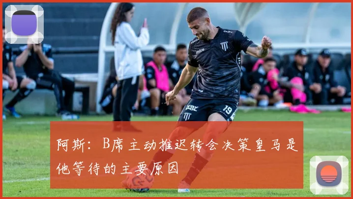 阿斯：B席主动推迟转会决策皇马是他等待的主要原因