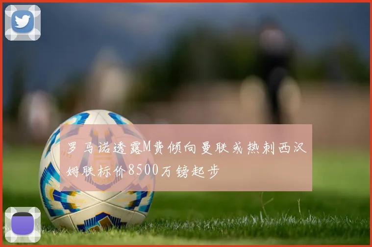 罗马诺透露M费倾向曼联或热刺西汉姆联标价8500万镑起步