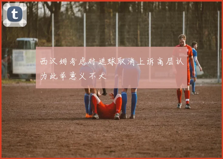西汉姆考虑对进球取消上诉高层认为此举意义不大