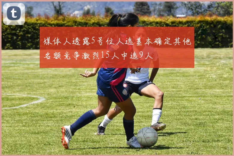 媒体人透露5号位人选基本确定其他名额竞争激烈15人中选9人