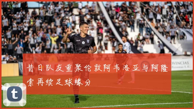 昔日队友重聚伦敦阿韦洛亚与阿隆索再续足球缘分