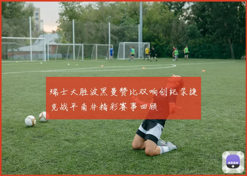 瑞士大胜波黑曼赞比双响创纪录捷克战平南非精彩赛事回顾