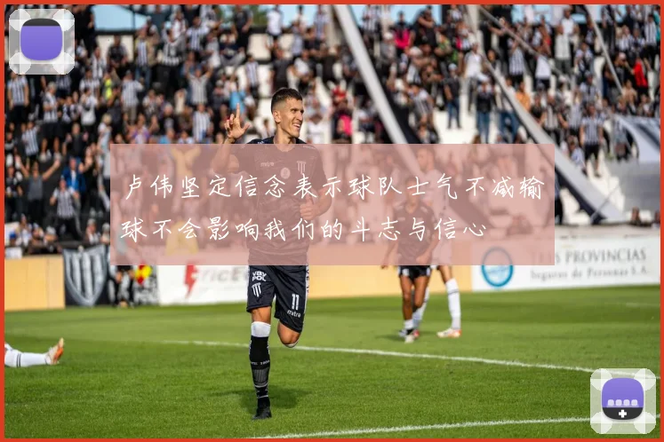 卢伟坚定信念表示球队士气不减输球不会影响我们的斗志与信心