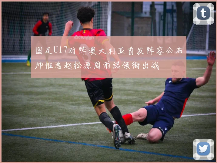国足U17对阵澳大利亚首发阵容公布帅惟浩赵松源周雨诺领衔出战