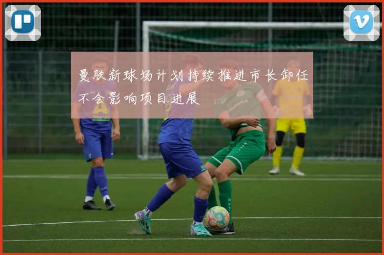 曼联新球场计划持续推进市长卸任不会影响项目进展