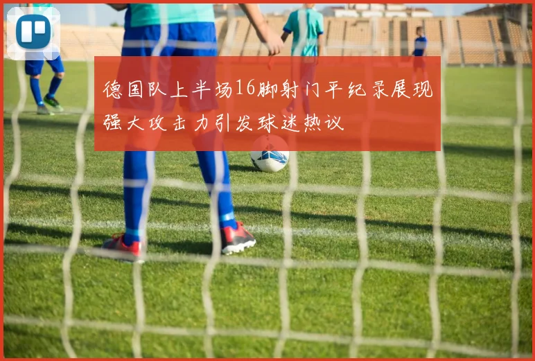 德国队上半场16脚射门平纪录展现强大攻击力引发球迷热议