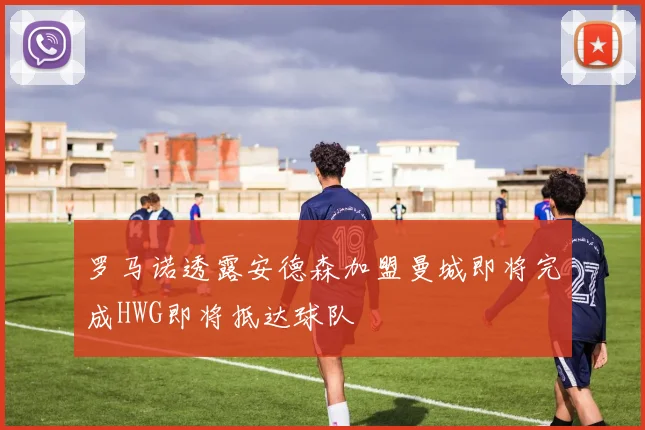 罗马诺透露安德森加盟曼城即将完成HWG即将抵达球队