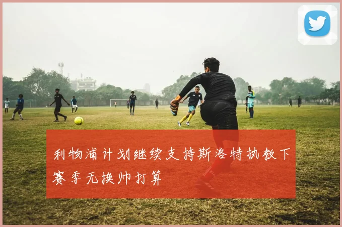 利物浦计划继续支持斯洛特执教下赛季无换帅打算