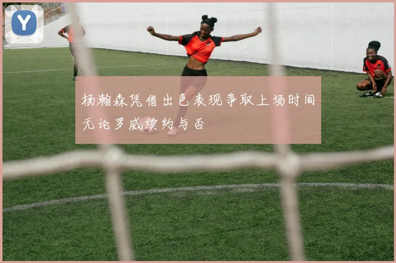 杨瀚森凭借出色表现争取上场时间无论罗威续约与否