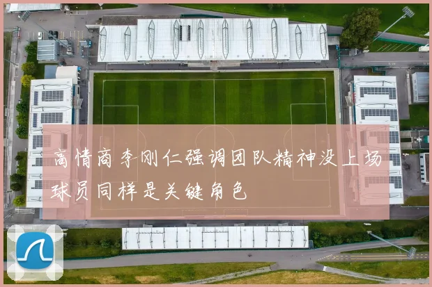 高情商李刚仁强调团队精神没上场球员同样是关键角色