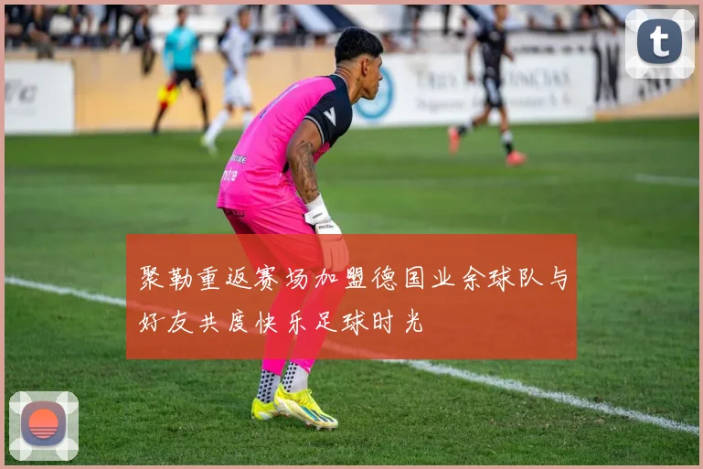 聚勒重返赛场加盟德国业余球队与好友共度快乐足球时光