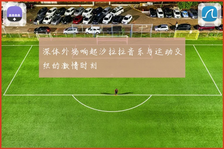 深体外场响起沙拉拉音乐与运动交织的激情时刻