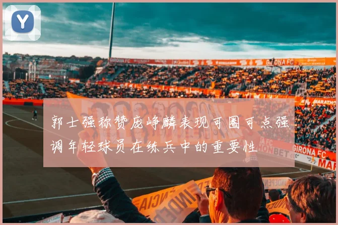 郭士强称赞庞峥麟表现可圈可点强调年轻球员在练兵中的重要性