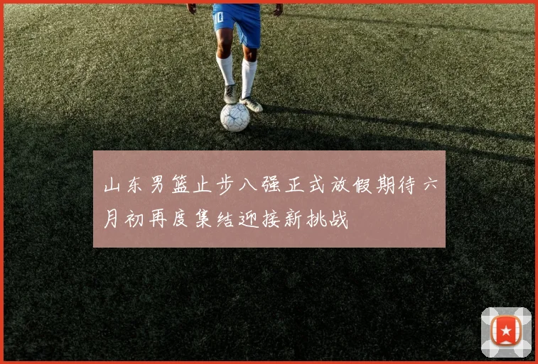 山东男篮止步八强正式放假期待六月初再度集结迎接新挑战