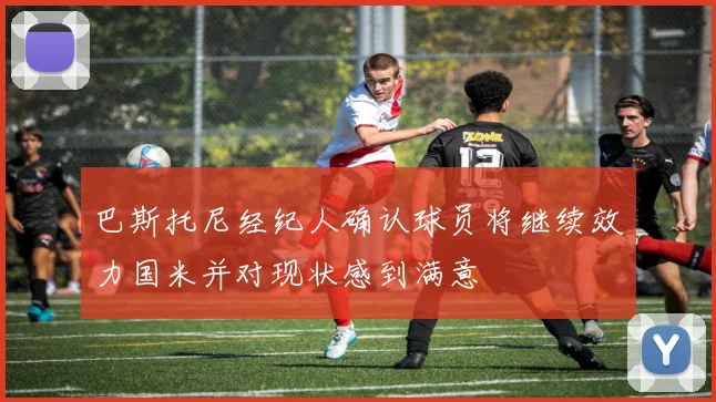 巴斯托尼经纪人确认球员将继续效力国米并对现状感到满意