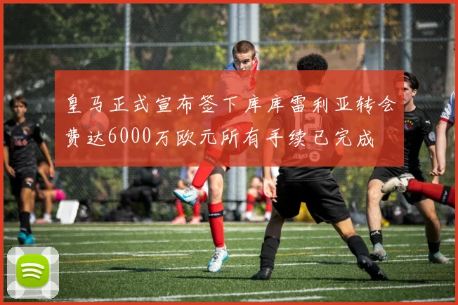 皇马正式宣布签下库库雷利亚转会费达6000万欧元所有手续已完成