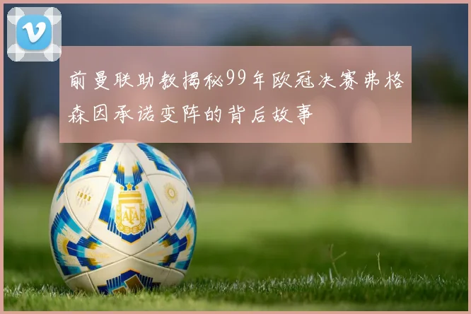 前曼联助教揭秘99年欧冠决赛弗格森因承诺变阵的背后故事
